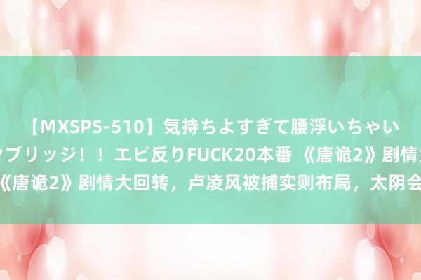 【MXSPS-510】気持ちよすぎて腰浮いちゃいました！絶頂のイクイクブリッジ！！エビ反りFUCK20本番 《唐诡2》剧情大回转，卢凌风被捕实则布局，太阴会堕入迷局！