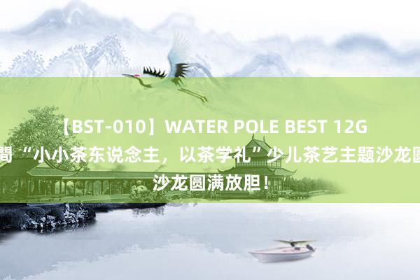 【BST-010】WATER POLE BEST 12GALs 8時間 “小小茶东说念主，以茶学礼”少儿茶艺主题沙龙圆满放胆！