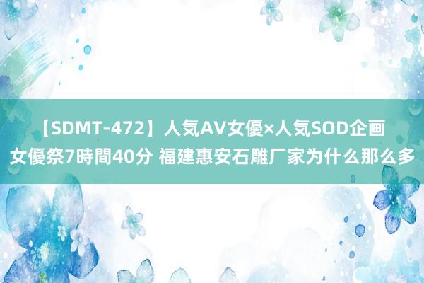 【SDMT-472】人気AV女優×人気SOD企画 女優祭7時間40分 福建惠安石雕厂家为什么那么多