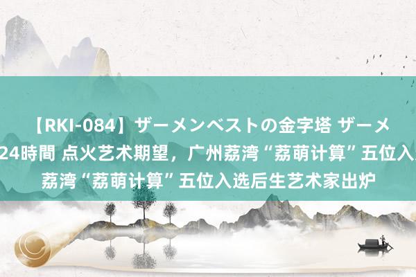 【RKI-084】ザーメンベストの金字塔 ザーメン大好き2000発 24時間 点火艺术期望，广州荔湾“荔萌计算”五位入选后生艺术家出炉