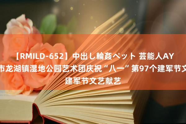 【RMILD-652】中出し輪姦ペット 芸能人AYA 新郑市龙湖镇湿地公园艺术团庆祝“八一”第97个建军节文艺献艺