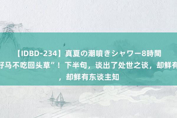 【IDBD-234】真夏の潮噴きシャワー8時間 老话：“好马不吃回头草”！下半句，谈出了处世之谈，却鲜有东谈主知