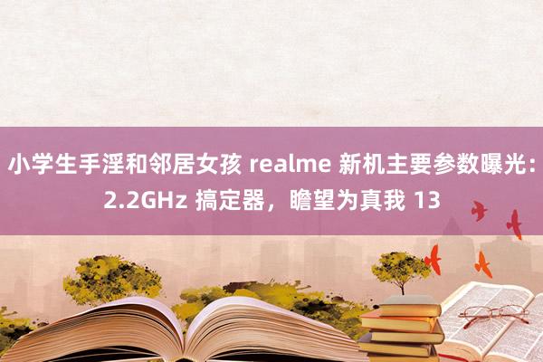 小学生手淫和邻居女孩 realme 新机主要参数曝光：2.2GHz 搞定器，瞻望为真我 13