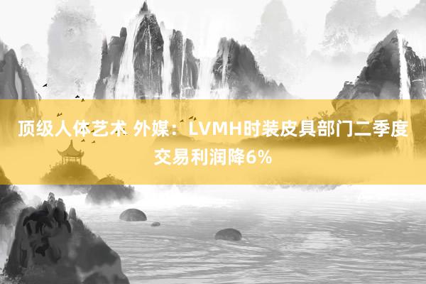 顶级人体艺术 外媒：LVMH时装皮具部门二季度交易利润降6%