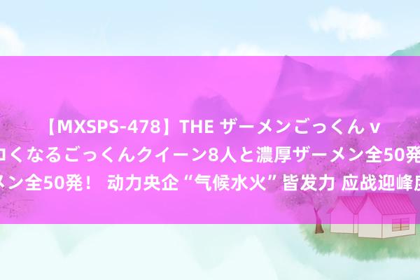 【MXSPS-478】THE ザーメンごっくん vol.2 飲めば飲むほどエロくなるごっくんクイーン8人と濃厚ザーメン全50発！ 动力央企“气候水火”皆发力 应战迎峰度夏保供“烤”验