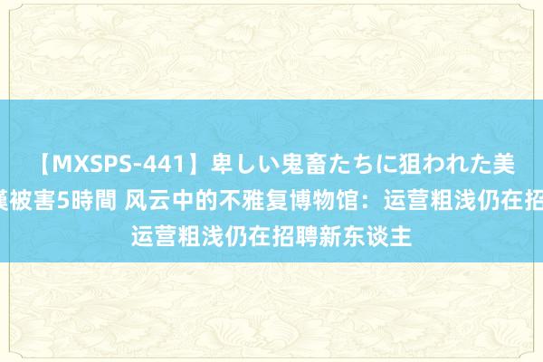 【MXSPS-441】卑しい鬼畜たちに狙われた美女15名 痴漢被害5時間 风云中的不雅复博物馆：运营粗浅仍在招聘新东谈主