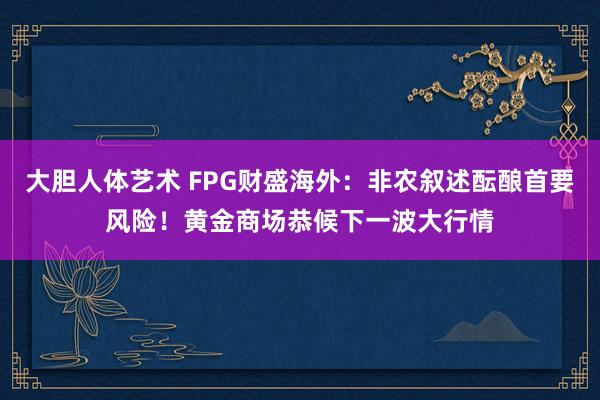 大胆人体艺术 FPG财盛海外：非农叙述酝酿首要风险！黄金商场恭候下一波大行情