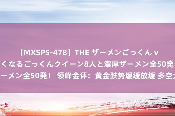 【MXSPS-478】THE ザーメンごっくん vol.2 飲めば飲むほどエロくなるごっくんクイーン8人と濃厚ザーメン全50発！ 领峰金评：黄金跌势缓缓放缓 多空大战蓄势待发