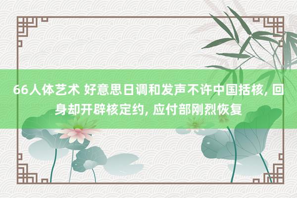 66人体艺术 好意思日调和发声不许中国括核， 回身却开辟核定约， 应付部刚烈恢复