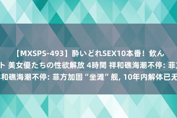 【MXSPS-493】酔いどれSEX10本番！飲んで揉まれてオールナイト 美女優たちの性欲解放 4時間 祥和礁海潮不停: 菲方加固“坐滩”舰， 10年内解体已无可能