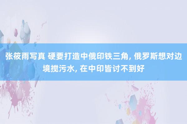 张筱雨写真 硬要打造中俄印铁三角， 俄罗斯想对边境搅污水， 在中印皆讨不到好