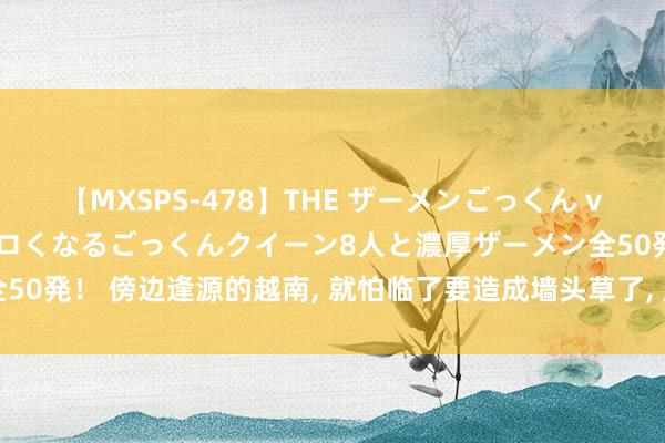 【MXSPS-478】THE ザーメンごっくん vol.2 飲めば飲むほどエロくなるごっくんクイーン8人と濃厚ザーメン全50発！ 傍边逢源的越南， 就怕临了要造成墙头草了， 成果是谁齐不待见它。