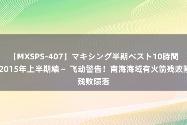 【MXSPS-407】マキシング半期ベスト10時間 ～2015年上半期編～ 飞动警告！南海海域有火箭残败陨落