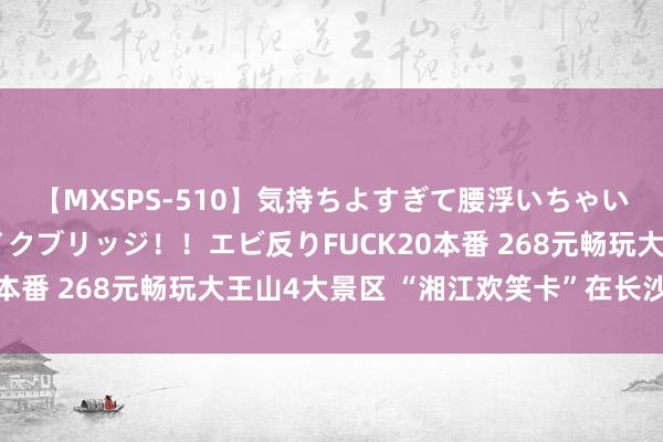 【MXSPS-510】気持ちよすぎて腰浮いちゃいました！絶頂のイクイクブリッジ！！エビ反りFUCK20本番 268元畅玩大王山4大景区 “湘江欢笑卡”在长沙发布