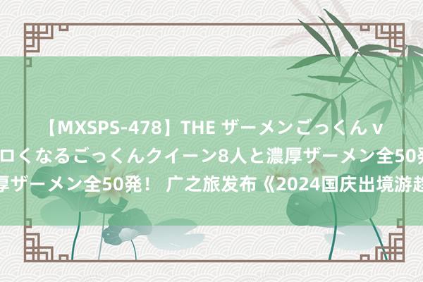 【MXSPS-478】THE ザーメンごっくん vol.2 飲めば飲むほどエロくなるごっくんクイーン8人と濃厚ザーメン全50発！ 广之旅发布《2024国庆出境游趋势讲述》