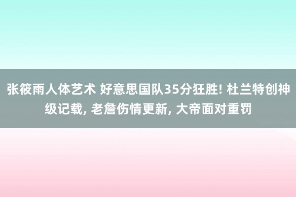 张筱雨人体艺术 好意思国队35分狂胜! 杜兰特创神级记载， 老詹伤情更新， 大帝面对重罚