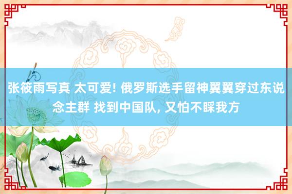 张筱雨写真 太可爱! 俄罗斯选手留神翼翼穿过东说念主群 找到中国队， 又怕不睬我方