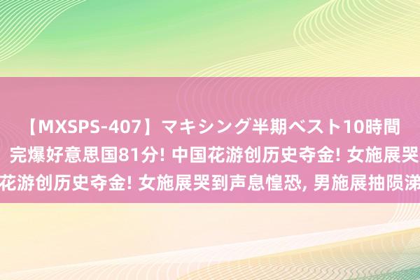 【MXSPS-407】マキシング半期ベスト10時間 ～2015年上半期編～ 完爆好意思国81分! 中国花游创历史夺金! 女施展哭到声息惶恐， 男施展抽陨涕噎