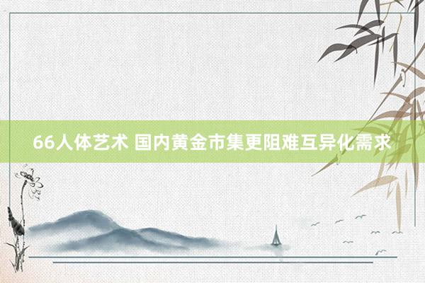 66人体艺术 国内黄金市集更阻难互异化需求