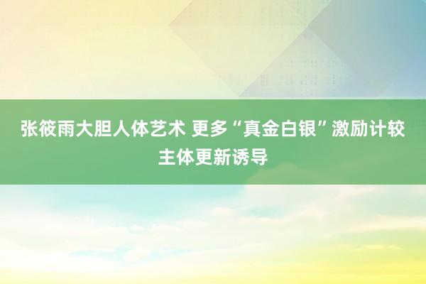 张筱雨大胆人体艺术 更多“真金白银”激励计较主体更新诱导