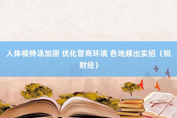 人体模特汤加丽 优化营商环境 各地频出实招（锐财经）