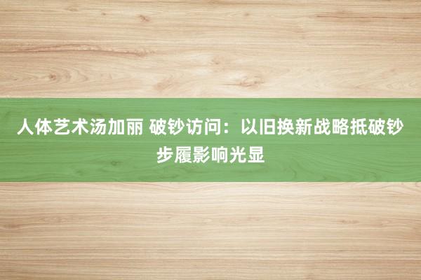 人体艺术汤加丽 破钞访问：以旧换新战略抵破钞步履影响光显