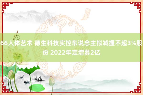 66人体艺术 德生科技实控东说念主拟减握不超3%股份 2022年定增募2亿