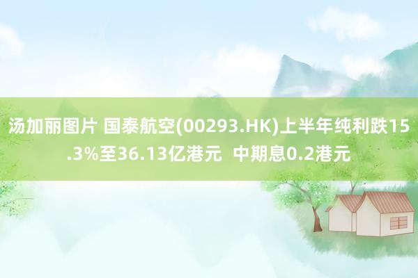 汤加丽图片 国泰航空(00293.HK)上半年纯利跌15.3%至36.13亿港元  中期息0.2港元