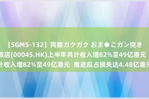 【SGMS-132】両膝ガクガク おま●こガン突き 立ちバック5時間 大旅店(00045.HK)上半年共计收入增82%至49亿港元  推进应占损失达4.48亿港元