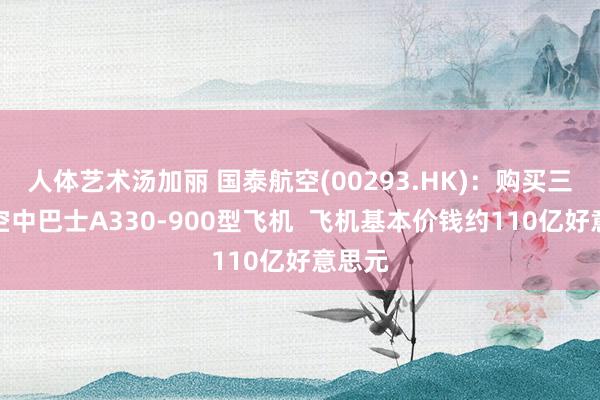 人体艺术汤加丽 国泰航空(00293.HK)：购买三十架空中巴士A330-900型飞机  飞机基本价钱约110亿好意思元