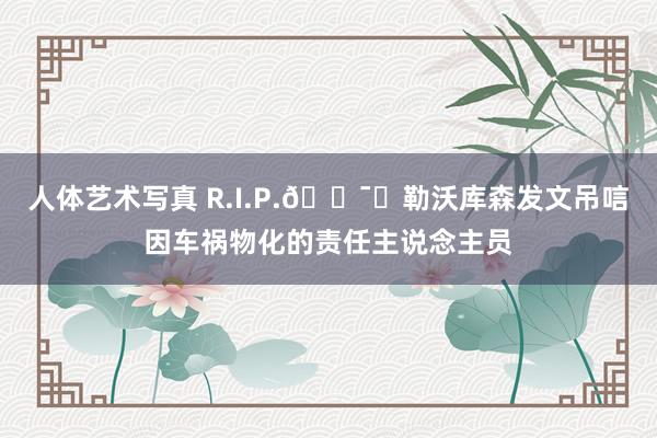 人体艺术写真 R.I.P.?️勒沃库森发文吊唁因车祸物化的责任主说念主员