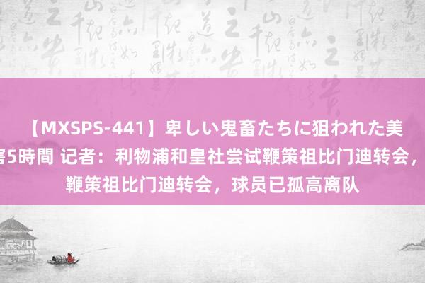 【MXSPS-441】卑しい鬼畜たちに狙われた美女15名 痴漢被害5時間 记者：利物浦和皇社尝试鞭策祖比门迪转会，球员已孤高离队