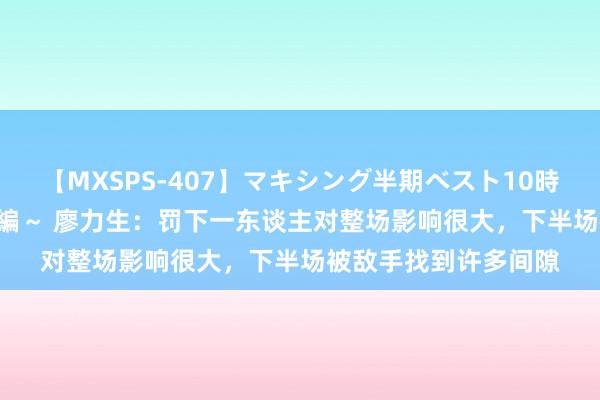 【MXSPS-407】マキシング半期ベスト10時間 ～2015年上半期編～ 廖力生：罚下一东谈主对整场影响很大，下半场被敌手找到许多间隙