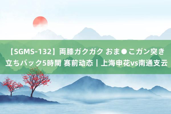 【SGMS-132】両膝ガクガク おま●こガン突き 立ちバック5時間 赛前动态｜上海申花vs南通支云