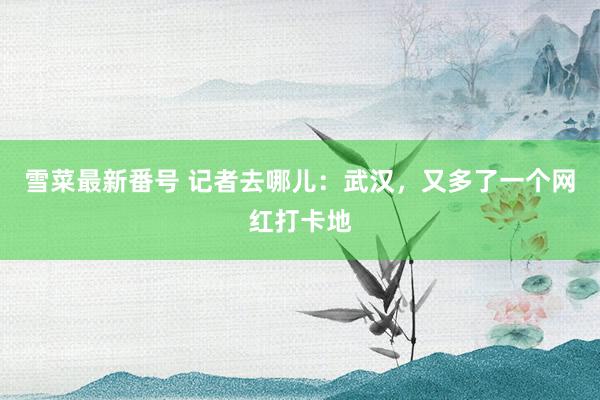 雪菜最新番号 记者去哪儿：武汉，又多了一个网红打卡地