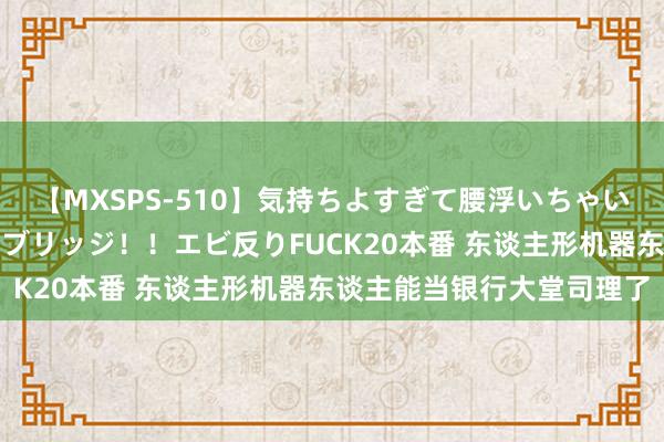 【MXSPS-510】気持ちよすぎて腰浮いちゃいました！絶頂のイクイクブリッジ！！エビ反りFUCK20本番 东谈主形机器东谈主能当银行大堂司理了