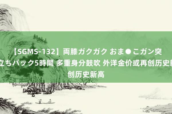 【SGMS-132】両膝ガクガク おま●こガン突き 立ちバック5時間 多重身分鼓吹 外洋金价或再创历史新高