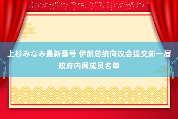 上杉みなみ最新番号 伊朗总统向议会提交新一届政府内阁成员名单