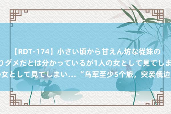 【RDT-174】小さい頃から甘えん坊な従妹の発育途中の躰が気になりダメだとは分かっているが1人の女として見てしまい… “乌军至少5个旅，突袭俄边境州”