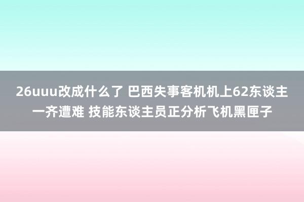 26uuu改成什么了 巴西失事客机机上62东谈主一齐遭难 技能东谈主员正分析飞机黑匣子