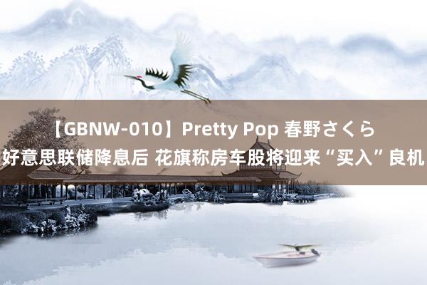 【GBNW-010】Pretty Pop 春野さくら 好意思联储降息后 花旗称房车股将迎来“买入”良机