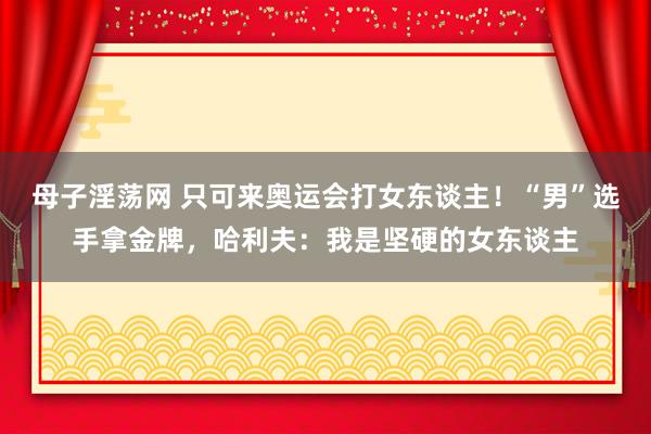 母子淫荡网 只可来奥运会打女东谈主！“男”选手拿金牌，哈利夫：我是坚硬的女东谈主