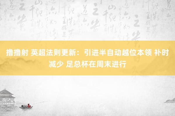 撸撸射 英超法则更新：引进半自动越位本领 补时减少 足总杯在周末进行