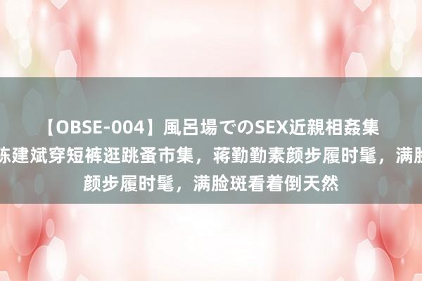 【OBSE-004】風呂場でのSEX近親相姦集 4時間32家族 陈建斌穿短裤逛跳蚤市集，蒋勤勤素颜步履时髦，满脸斑看着倒天然