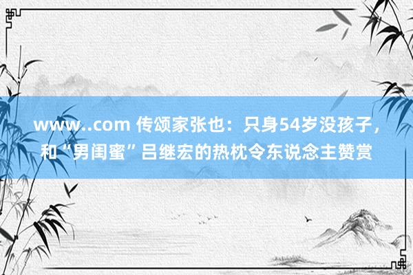 www..com 传颂家张也：只身54岁没孩子，和“男闺蜜”吕继宏的热枕令东说念主赞赏