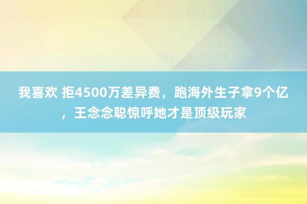 我喜欢 拒4500万差异费，跑海外生子拿9个亿，王念念聪惊呼她才是顶级玩家