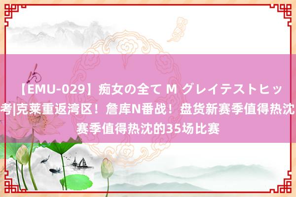 【EMU-029】痴女の全て M グレイテストヒッツ 4時間 盘考|克莱重返湾区！詹库N番战！盘货新赛季值得热沈的35场比赛