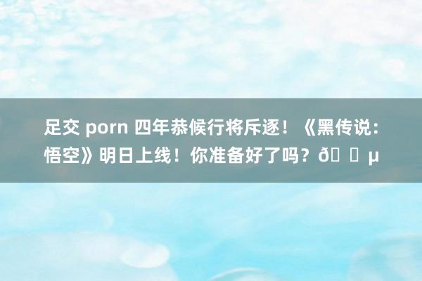 足交 porn 四年恭候行将斥逐！《黑传说：悟空》明日上线！你准备好了吗？?