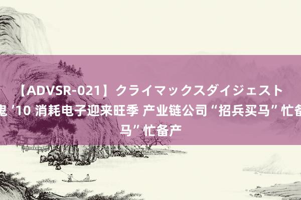 【ADVSR-021】クライマックスダイジェスト 姦鬼 ’10 消耗电子迎来旺季 产业链公司“招兵买马”忙备产