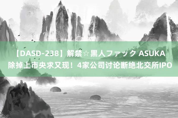 【DASD-238】解禁☆黒人ファック ASUKA 除掉上市央求又现！4家公司讨论断绝北交所IPO